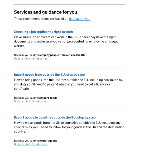 Screenshot of 'Because you said' model showing a page with title saying: Services and guidance for you. These recommendations are based on data about [hyperlinked] - then 3 services - Checking a job applicant's right to work. Make sure a job applicant can work in the UK - check they have the right documents and make sure you're not prosecuted for employing an illegal worker. Because you said you employ people from outside the UK, Update this if it's not correct [hyperlinked]. Import goods from outside the EU: step by step. How to bring goods into the UK from outside the EU, including how much tax and duty you'll need to pay and whether you need to get a licence or certificate. Because you said you import goods. Update this if it's not correct [hyperlinked]. Export goods to countries outside the EU: step by step. How to move goods from the UK to countries outside the EU, including any special rules you'll need to follow for your goods in the UK and the destination country. Because you said you export goods. Literal text. This is followed by text containing a hyperlink reading "Update this if it's not correct