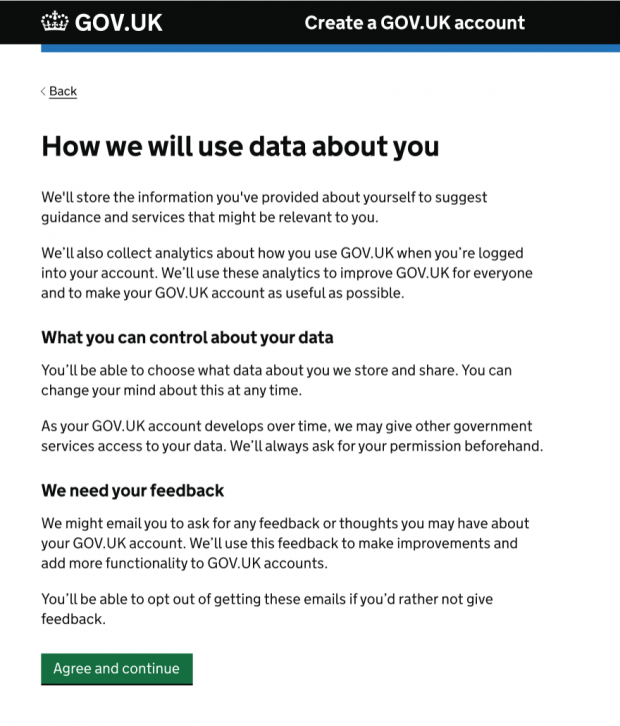 Screenshot of an early prototype of a privacy screen. Title on page is How we will use data about you. Then says we'll store the information you provided about yourself to suggest guidance and services that might be relevant to you. We'll also collect analytics about how you use GOV.UK when you're logged into your account. We'll use these analytics to improve GOV.UK for everyone and to make your GOV.UK account as useful as possible. Sub-heading of: What you can control about your data. You'll be able to choose what data about you we store and share. You can change your mind about this at any time. As your GOV.UK account develops over time, we may give other government services access to your data. We'll always ask for your permission beforehand. Subheading of We need your feedback. We might email you to ask for any feedback or thoughts you may have about your GOV.UK account. We'll use this feedback to make improvements and add more functionality to GOV.UK accounts. You'll be able to opt out of getting these emails if you'd rather not give feedback. With a click and agree and continue button