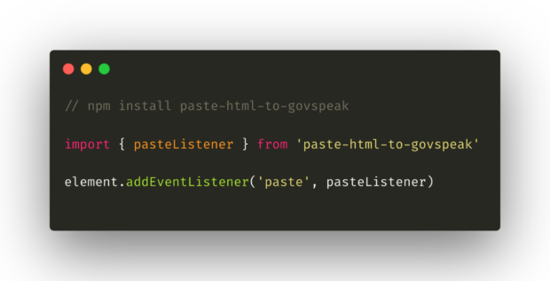 Screenshot of a javascript code snippet of the paste-html-to-govspeak implementation. The first line is a code comment reading: “npm install paste-html-to-govspeak”. The next line imports the module, reading: “import { pasteListener } from 'paste-html-to-govspeak'”. The last line gives an example of how to attach the paste event listener to the element, this reads as “element.addEventListener('paste', pasteListener)”.
