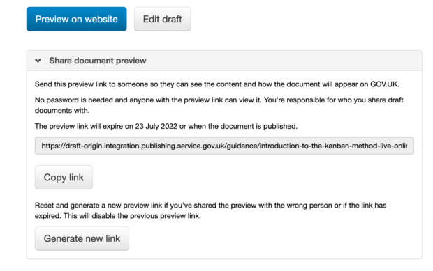 The user interface for the shareable previews shows under the normal 'preview on website' button on a draft page. It has a ‘Share document preview’ section with a ‘Copy link’ button which allows the preview link to be shared with someone so they can see how the document will appear on GOV.UK. It shows the date the link will expire. It also has a ‘Generate new link’ button which allows you to reset and generate a new preview link, disabling the previous preview link.