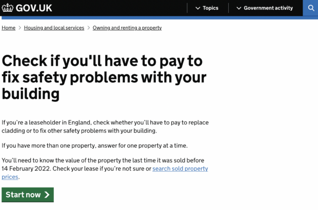 A page on the GOV.UK website showing a start page with the title: ‘Check if you’ll have to pay to fix safety problems with your building’. Below this title are the words: ‘If you’re a leaseholder in England, check whether you’ll have to pay to replace cladding or to fix other safety problems with your building. If you have more than one property, answer for one property at a time. You’ll need to know the value of the property the last time it was sold before 14 February 2022. Check your lease if you’re not sure or search sold property prices.’ Below this are white words: ‘Start now’ on the green prompt button. This button takes you to the first page of the smart answer.